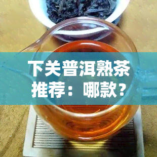 下关普洱熟茶推荐：哪款？详解特点与口感