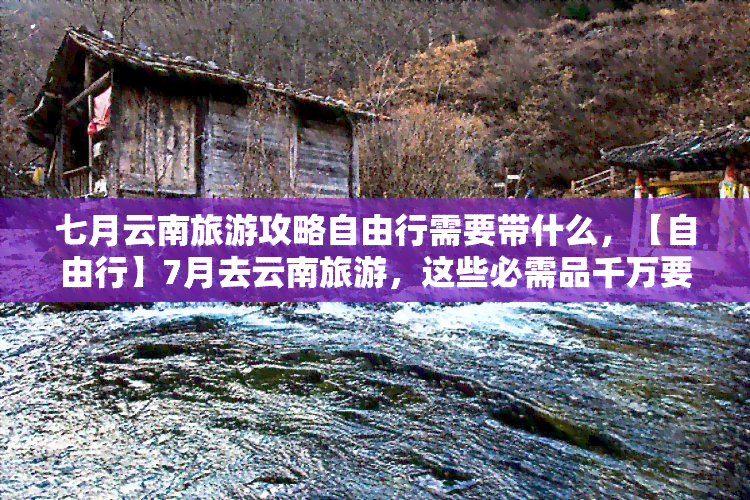 七月云南旅游攻略自由行需要带什么，【自由行】7月去云南旅游，这些必需品千万要带上！