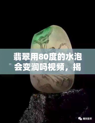 翡翠用80度的水泡会变润吗视频，揭秘！翡翠用80度水泡会发生什么变化？实验证明……