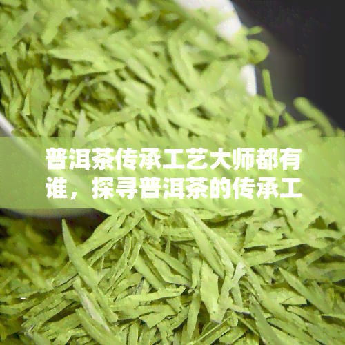 普洱茶传承工艺大师都有谁，探寻普洱茶的传承工艺：大师们的故事与技艺