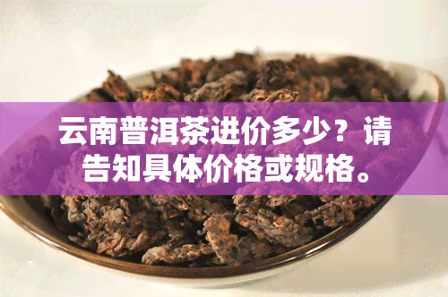 云南普洱茶进价多少？请告知具体价格或规格。