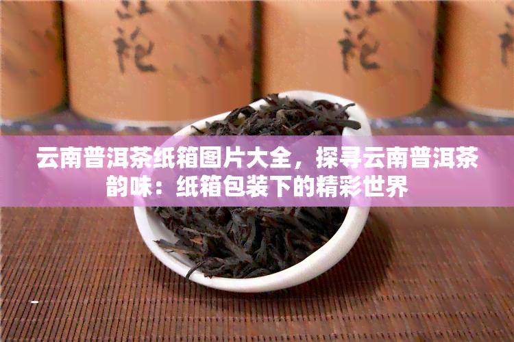 云南普洱茶纸箱图片大全，探寻云南普洱茶韵味：纸箱包装下的精彩世界