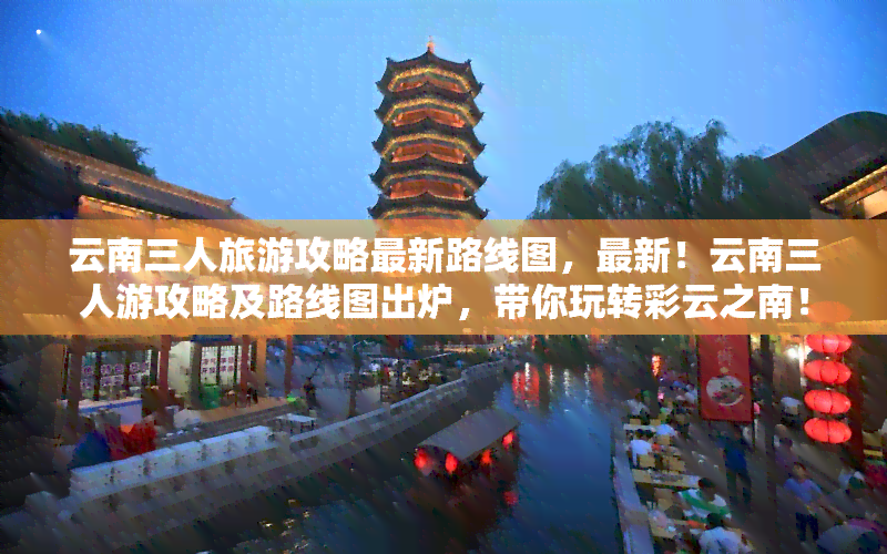 云南三人旅游攻略最新路线图，最新！云南三人游攻略及路线图出炉，带你玩转彩云之南！