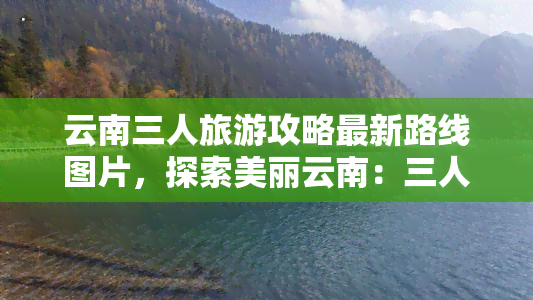 云南三人旅游攻略最新路线图片，探索美丽云南：三人旅游攻略最新路线及精美图片分享