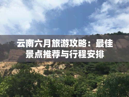 云南六月旅游攻略：更佳景点推荐与行程安排