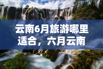 云南6月旅游哪里适合，六月云南行，何处更佳游？