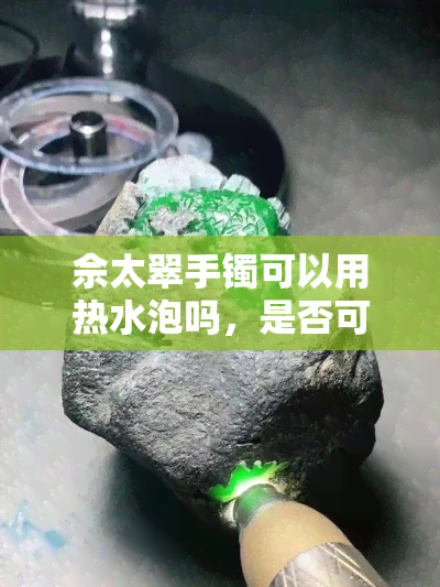 佘太翠手镯可以用热水泡吗，是否可以使用热水浸泡佘太翠手镯？