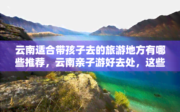 云南适合带孩子去的旅游地方有哪些推荐，云南亲子游好去处，这些地方不容错过！