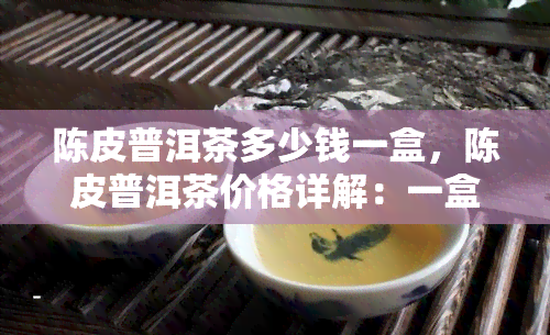 陈皮普洱茶多少钱一盒，陈皮普洱茶价格详解：一盒要多少钱？