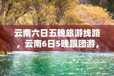 云南六日五晚旅游线路，云南6日5晚跟团游，昆明大理丽江香格里拉环线游路线