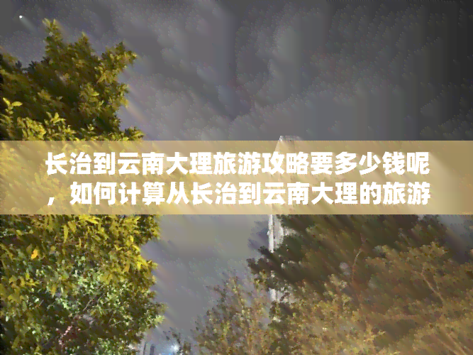 长治到云南大理旅游攻略要多少钱呢，如何计算从长治到云南大理的旅游费用？