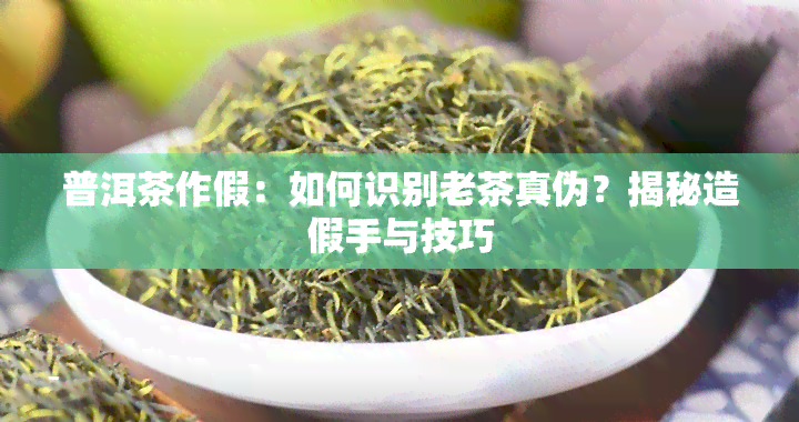 普洱茶作假：如何识别老茶真伪？揭秘造假手与技巧