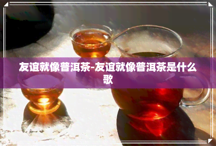 友谊就像普洱茶-友谊就像普洱茶是什么歌