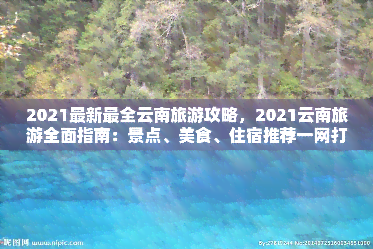 2021最新最全云南旅游攻略，2021云南旅游全面指南：景点、美食、住宿推荐一网打尽！