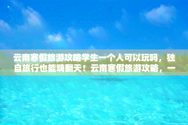 云南寒假旅游攻略学生一个人可以玩吗，独自旅行也能嗨翻天！云南寒假旅游攻略，一人出行也能畅游美景！