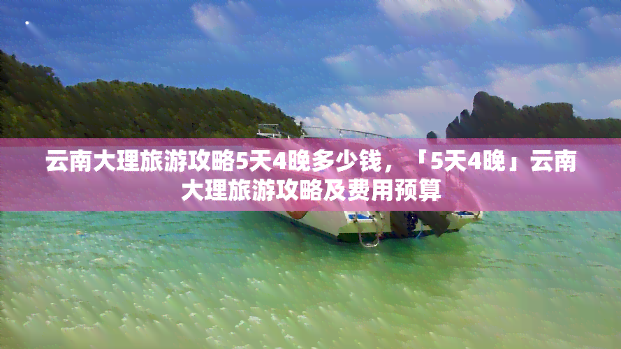 云南大理旅游攻略5天4晚多少钱，「5天4晚」云南大理旅游攻略及费用预算