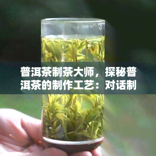 普洱茶制茶大师，探秘普洱茶的制作工艺：对话制茶大师，领略茶文化的博大精深