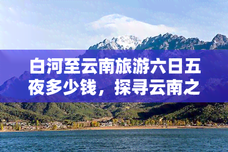 白河至云南旅游六日五夜多少钱，探寻云南之美：白河至云南旅游六日五夜的报价是多少？