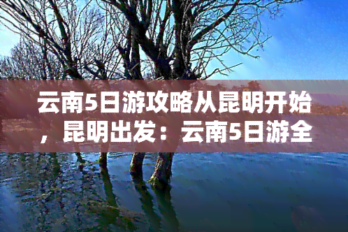 云南5日游攻略从昆明开始，昆明出发：云南5日游全攻略