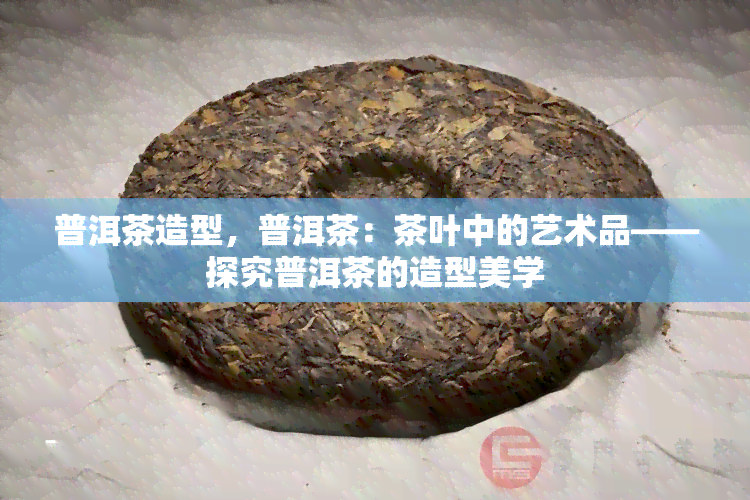 普洱茶造型，普洱茶：茶叶中的艺术品——探究普洱茶的造型美学