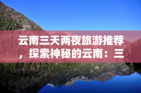 云南三天两夜旅游推荐，探索神秘的云南：三天两夜更佳旅游路线推荐