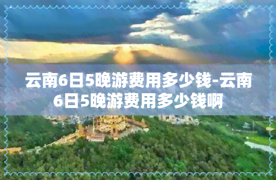 云南6日5晚游费用多少钱-云南6日5晚游费用多少钱啊