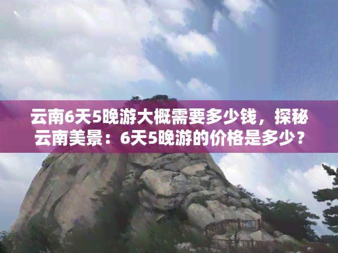 云南6天5晚游大概需要多少钱，探秘云南美景：6天5晚游的价格是多少？