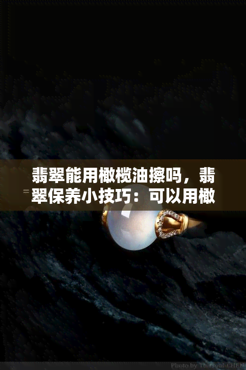 翡翠能用橄榄油擦吗，翡翠保养小技巧：可以用橄榄油擦拭吗？