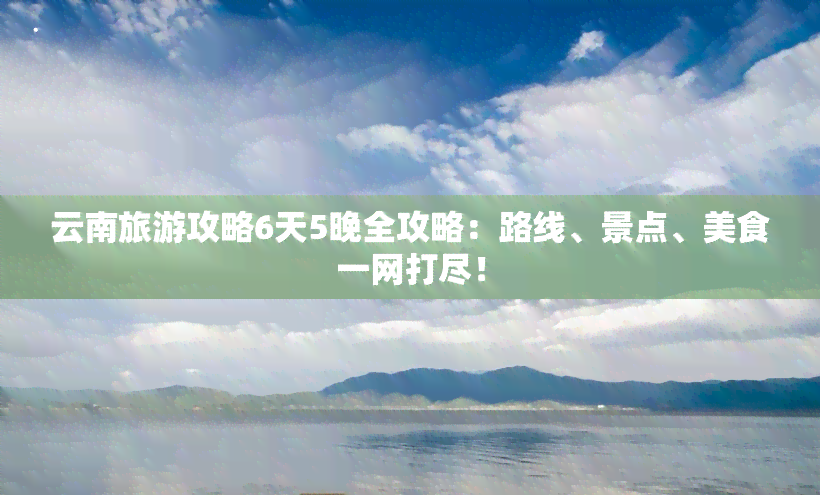 云南旅游攻略6天5晚全攻略：路线、景点、美食一网打尽！