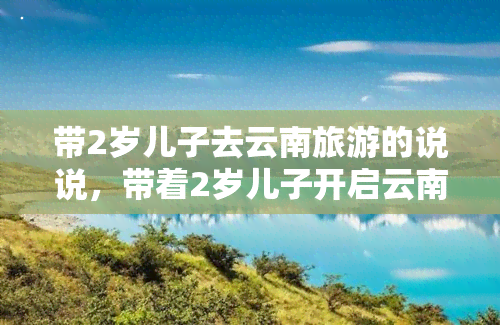 带2岁儿子去云南旅游的说说，带着2岁儿子开启云南之旅，满满的亲子回忆！