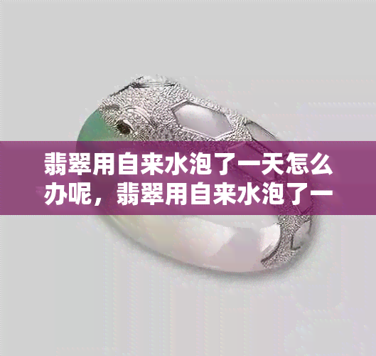 翡翠用自来水泡了一天怎么办呢，翡翠用自来水泡了一天，现在该怎么做？