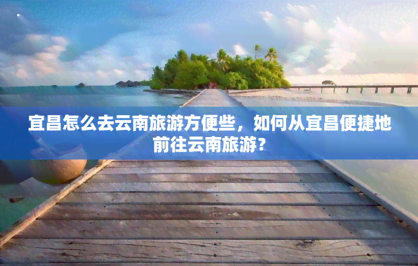 宜昌怎么去云南旅游方便些，如何从宜昌便捷地前往云南旅游？