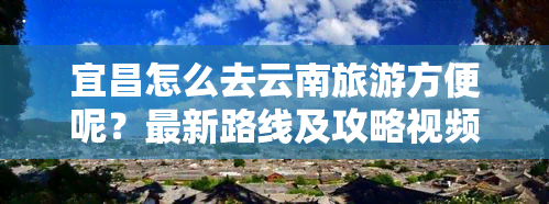 宜昌怎么去云南旅游方便呢？最新路线及攻略视频