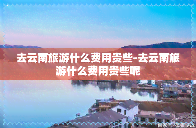 去云南旅游什么费用贵些-去云南旅游什么费用贵些呢