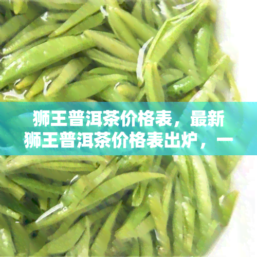 狮王普洱茶价格表，最新狮王普洱茶价格表出炉，一网打尽所有款式！