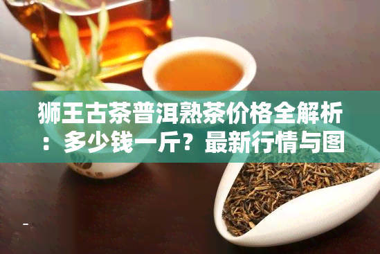 狮王古茶普洱熟茶价格全解析：多少钱一斤？最新行情与图片一览