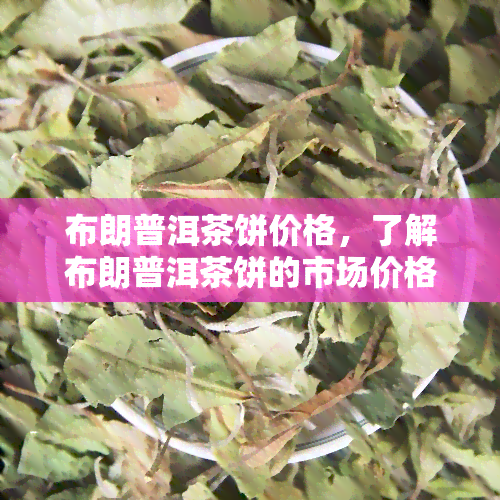 布朗普洱茶饼价格，了解布朗普洱茶饼的市场价格与趋势