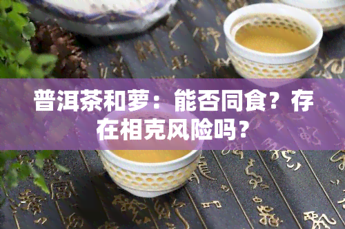 普洱茶和萝：能否同食？存在相克风险吗？