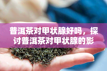 普洱茶对甲状腺好吗，探讨普洱茶对甲状腺的影响：是好还是坏？