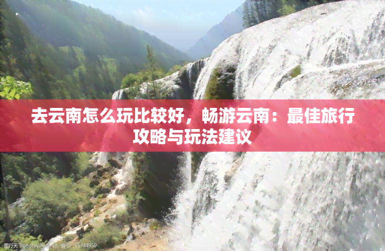 去云南怎么玩比较好，畅游云南：更佳旅行攻略与玩法建议