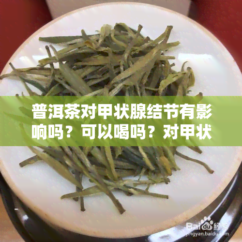 普洱茶对甲状腺结节有影响吗？可以喝吗？对甲状腺结节有好处吗？