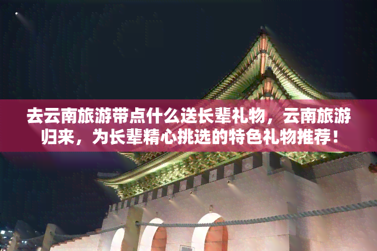 去云南旅游带点什么送长辈礼物，云南旅游归来，为长辈精心挑选的特色礼物推荐！