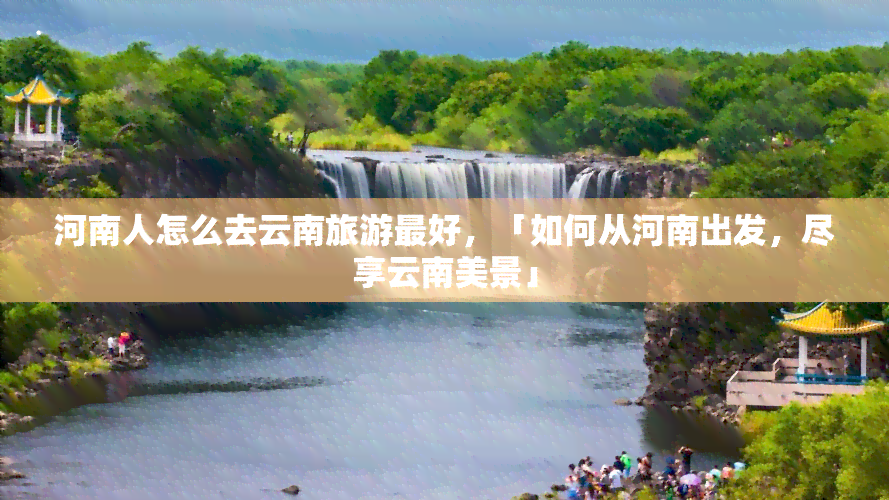 河南人怎么去云南旅游更好，「如何从河南出发，尽享云南美景」