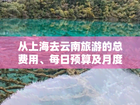 从上海去云南旅游的总费用、每日预算及月度花费全揭秘