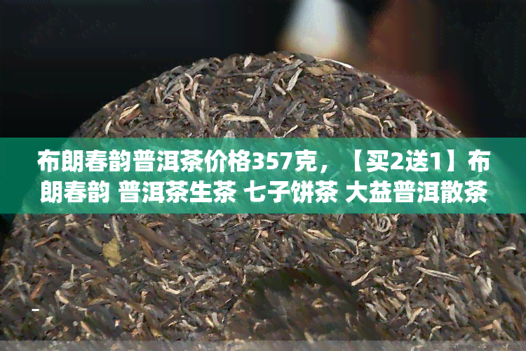 布朗春韵普洱茶价格357克，【买2送1】布朗春韵 普洱茶生茶 七子饼茶 大益普洱散茶 春古树茶 纯料古树熟茶礼盒装 散称357g