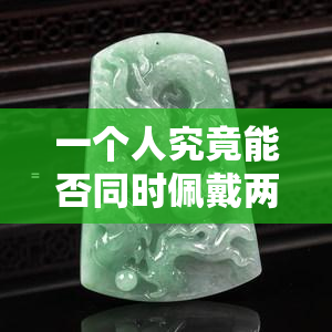 一个人究竟能否同时佩戴两块玉？探究真相与图片解析