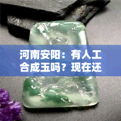 河南安阳：有人工合成玉吗？现在还有吗？是否有玉石加工地点？