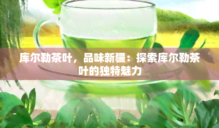 库尔勒茶叶，品味新疆：探索库尔勒茶叶的独特魅力