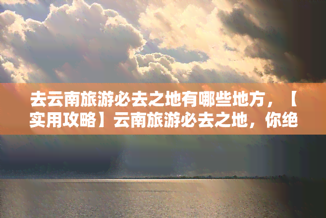 去云南旅游必去之地有哪些地方，【实用攻略】云南旅游必去之地，你绝对不能错过！