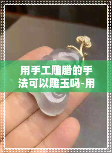 用手工雕腊的手法可以雕玉吗-用手工雕腊的手法可以雕玉吗视频